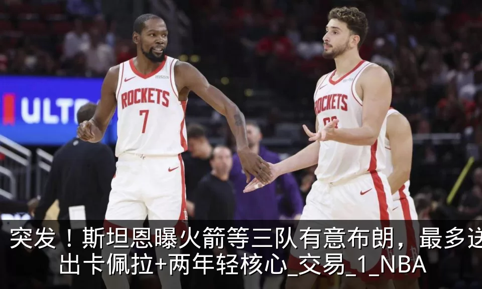 突发！斯坦恩曝火箭等三队有意布朗，最多送出卡佩拉+两年轻核心_交易_1_NBA